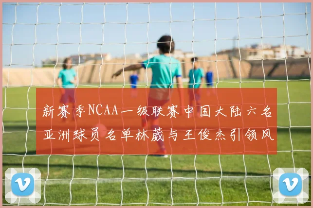 新赛季NCAA一级联赛中国大陆六名亚洲球员名单林葳与王俊杰引领风骚