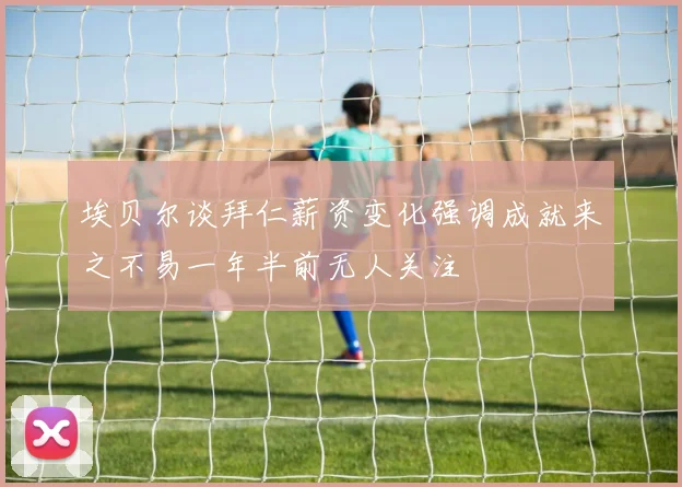 埃贝尔谈拜仁薪资变化强调成就来之不易一年半前无人关注